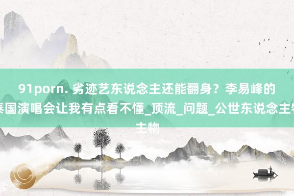 91porn. 劣迹艺东说念主还能翻身？李易峰的泰国演唱会让我有点看不懂_顶流_问题_公世东说念主物
