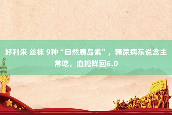 好利来 丝袜 9种“自然胰岛素”,糖尿病东说念主常吃,血糖降回6.0