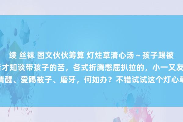 绫 丝袜 图文伙伙筹算 灯炷草清心汤～孩子踢被子、爱哭闹 当上了姆妈后才知谈带孩子的苦，各式折腾憋屈扒拉的，小一又友晚上睡眠不清醒、爱踢被子、磨牙，何如办？不错试试这个灯心草清心汤，不仅小孩，你使命心烦意燥...
