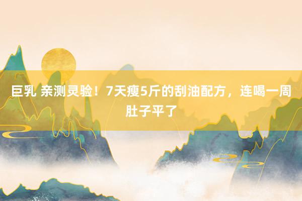 巨乳 亲测灵验！7天瘦5斤的刮油配方，连喝一周肚子平了