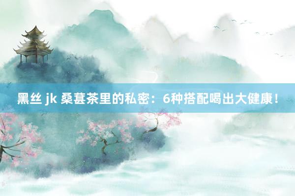 黑丝 jk 桑葚茶里的私密：6种搭配喝出大健康！