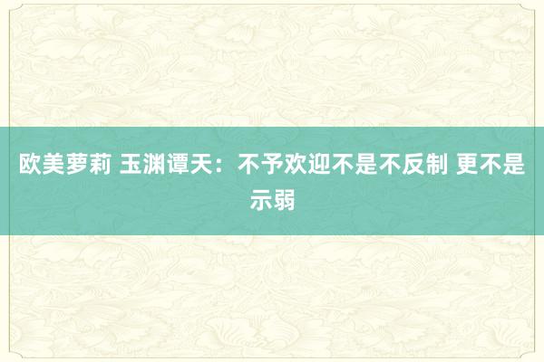 欧美萝莉 玉渊谭天：不予欢迎不是不反制 更不是示弱