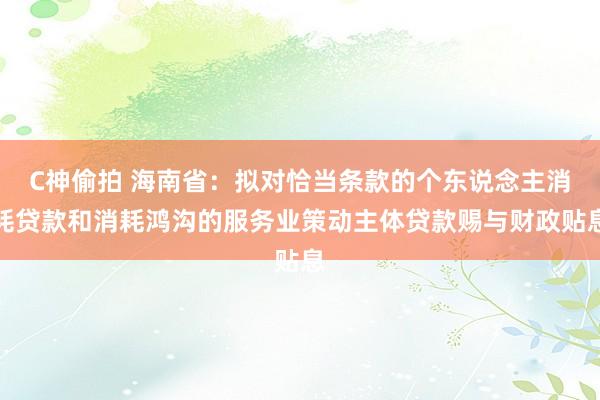 C神偷拍 海南省：拟对恰当条款的个东说念主消耗贷款和消耗鸿沟的服务业策动主体贷款赐与财政贴息