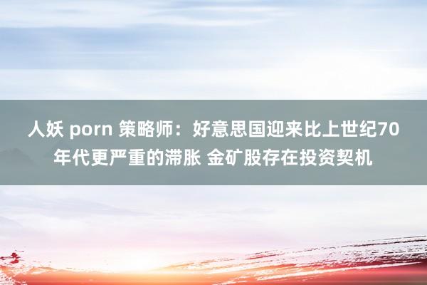 人妖 porn 策略师：好意思国迎来比上世纪70年代更严重的滞胀 金矿股存在投资契机