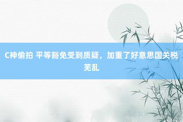 C神偷拍 平等豁免受到质疑，加重了好意思国关税芜乱