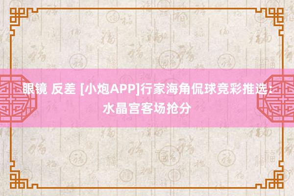 眼镜 反差 [小炮APP]行家海角侃球竞彩推选：水晶宫客场抢分