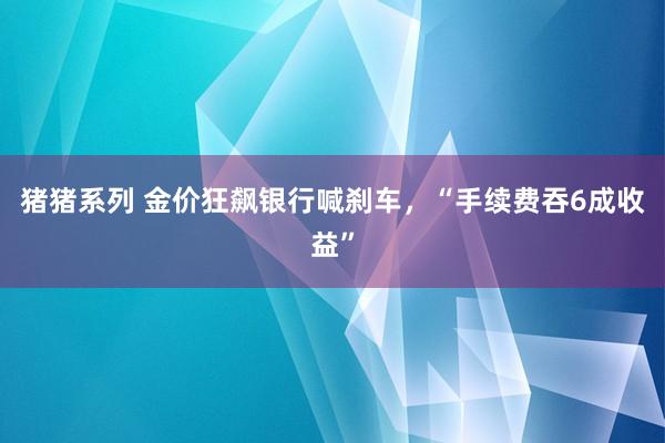 猪猪系列 金价狂飙银行喊刹车，“手续费吞6成收益”