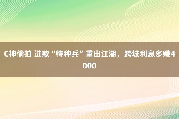 C神偷拍 进款“特种兵”重出江湖，跨城利息多赚4000