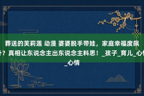 葬送的芙莉莲 动漫 婆婆脱手带娃，家庭幸福度飙升？真相让东说念主出东说念主料思！_孩子_育儿_心情