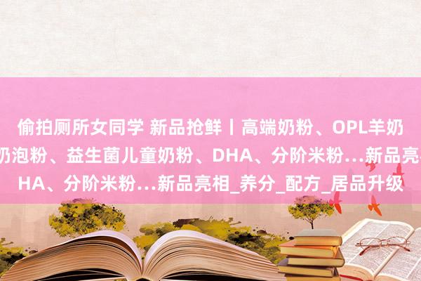 偷拍厕所女同学 新品抢鲜丨高端奶粉、OPL羊奶粉、孕产妇奶粉、速效奶泡粉、益生菌儿童奶粉、DHA、分阶米粉…新品亮相_养分_配方_居品升级