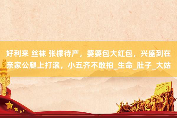 好利来 丝袜 张檬待产，婆婆包大红包，兴盛到在亲家公腿上打滚，小五齐不敢拍_生命_肚子_大姑