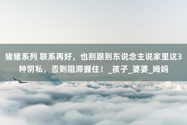 猪猪系列 联系再好，也别跟别东说念主说家里这3种阴私，否则阻滞握住！_孩子_婆婆_姆妈
