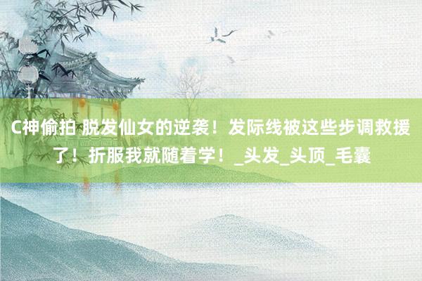 C神偷拍 脱发仙女的逆袭！发际线被这些步调救援了！折服我就随着学！_头发_头顶_毛囊