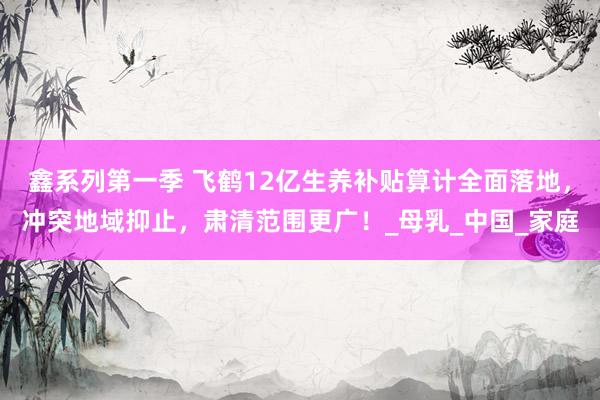 鑫系列第一季 飞鹤12亿生养补贴算计全面落地，冲突地域抑止，肃清范围更广！_母乳_中国_家庭