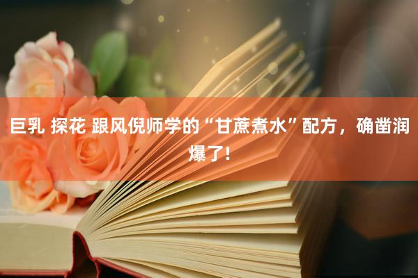 巨乳 探花 跟风倪师学的“甘蔗煮水”配方，确凿润爆了!