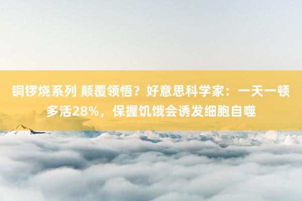 铜锣烧系列 颠覆领悟？好意思科学家：一天一顿多活28%，保握饥饿会诱发细胞自噬