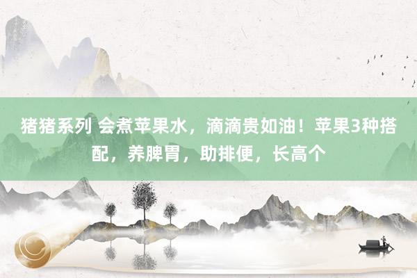 猪猪系列 会煮苹果水，滴滴贵如油！苹果3种搭配，养脾胃，助排便，长高个