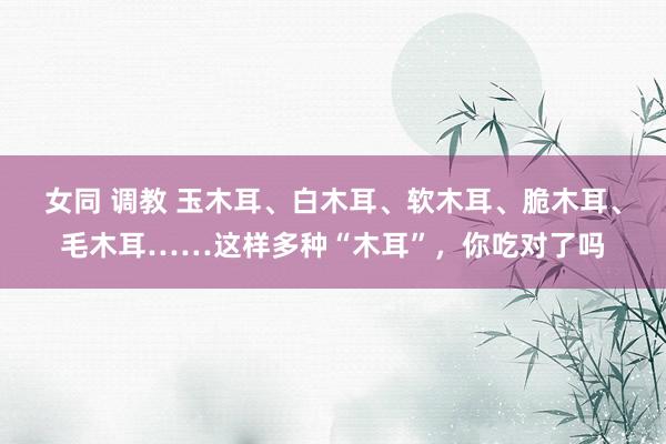 女同 调教 玉木耳、白木耳、软木耳、脆木耳、毛木耳……这样多种“木耳”，你吃对了吗