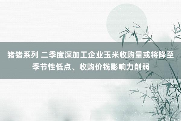 猪猪系列 二季度深加工企业玉米收购量或将降至季节性低点、收购价钱影响力削弱