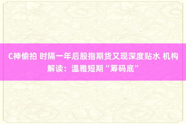 C神偷拍 时隔一年后股指期货又现深度贴水 机构解读：温雅短期“筹码底”