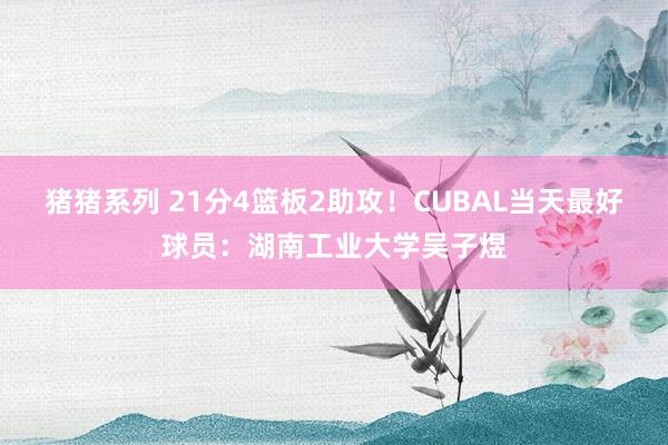 猪猪系列 21分4篮板2助攻！CUBAL当天最好球员：湖南工业大学吴子煜