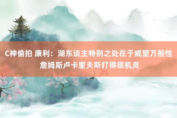 C神偷拍 康利：湖东谈主特别之处在于威望万般性 詹姆斯卢卡里夫斯打得很机灵