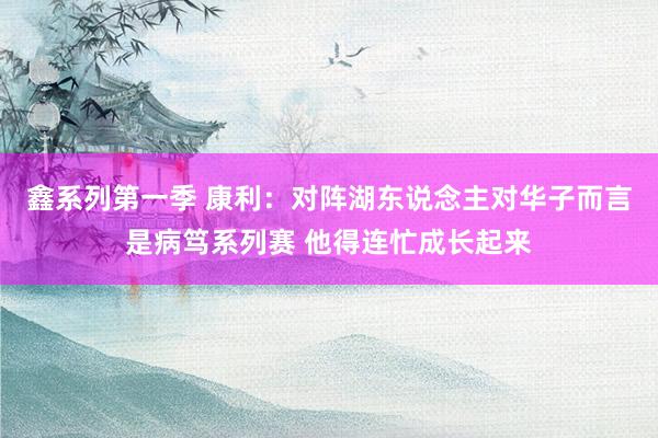 鑫系列第一季 康利：对阵湖东说念主对华子而言是病笃系列赛 他得连忙成长起来