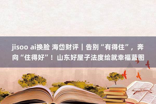 jisoo ai换脸 海岱财评｜告别“有得住”，奔向“住得好”！山东好屋子法度绘就幸福蓝图