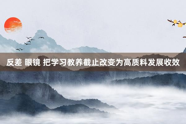 反差 眼镜 把学习教养截止改变为高质料发展收效