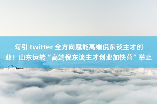 勾引 twitter 全方向赋能高端倪东谈主才创业！山东运转“高端倪东谈主才创业加快营”举止