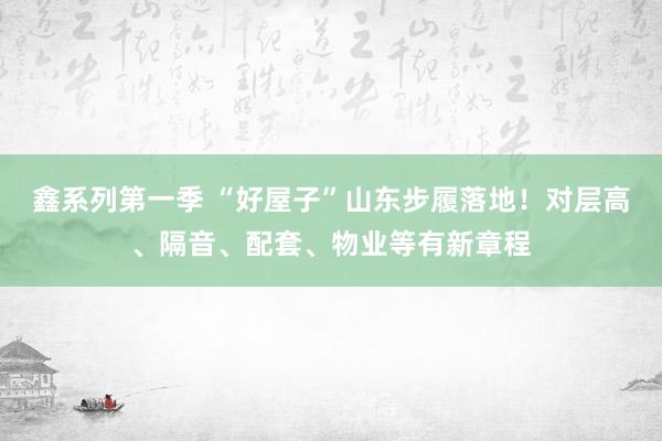 鑫系列第一季 “好屋子”山东步履落地！对层高、隔音、配套、物业等有新章程