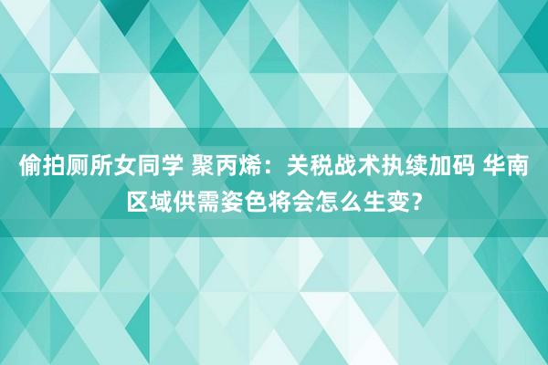 偷拍厕所女同学 聚丙烯：关税战术执续加码 华南区域供需姿色将会怎么生变？