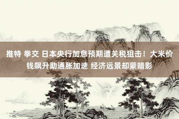 推特 拳交 日本央行加息预期遭关税狙击！大米价钱飙升助通胀加速 经济远景却蒙暗影