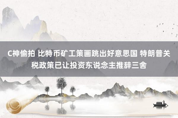 C神偷拍 比特币矿工策画跳出好意思国 特朗普关税政策已让投资东说念主推辞三舍