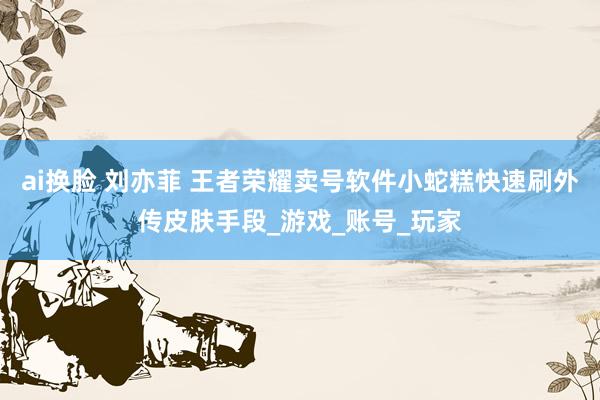 ai换脸 刘亦菲 王者荣耀卖号软件小蛇糕快速刷外传皮肤手段_游戏_账号_玩家