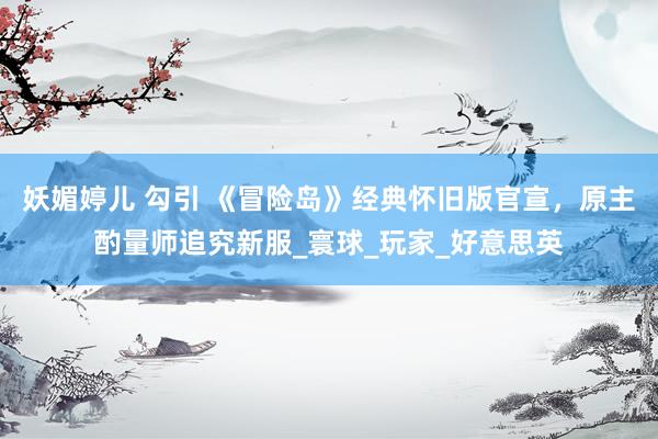 妖媚婷儿 勾引 《冒险岛》经典怀旧版官宣，原主酌量师追究新服_寰球_玩家_好意思英