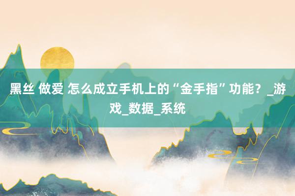 黑丝 做爱 怎么成立手机上的“金手指”功能？_游戏_数据_系统