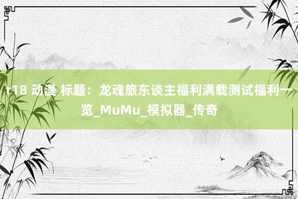 r18 动漫 标题：龙魂旅东谈主福利满载测试福利一览_MuMu_模拟器_传奇