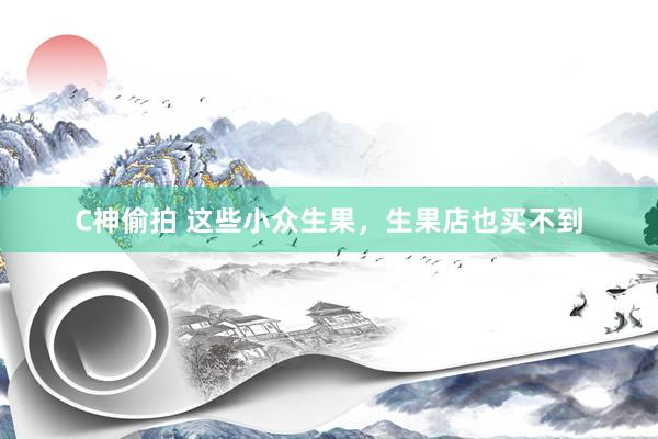 C神偷拍 这些小众生果，生果店也买不到