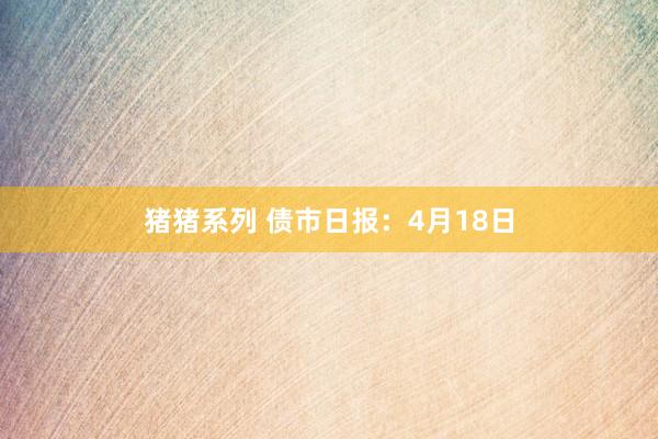 猪猪系列 债市日报：4月18日