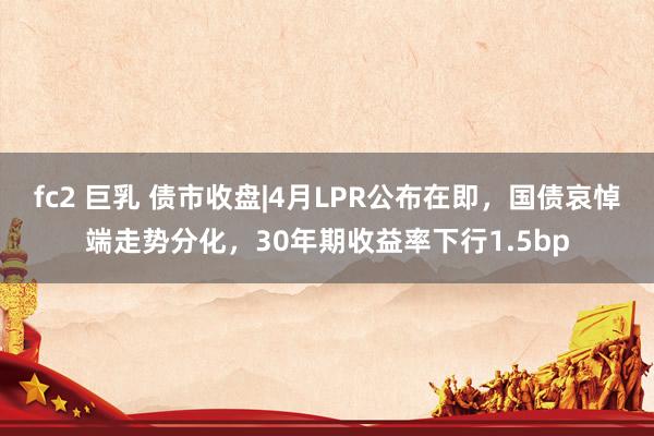 fc2 巨乳 债市收盘|4月LPR公布在即，国债哀悼端走势分化，30年期收益率下行1.5bp