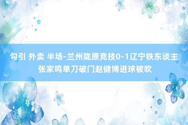 勾引 外卖 半场-兰州陇原竞技0-1辽宁铁东谈主 张家鸣单刀破门赵健博进球被吹