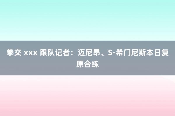 拳交 xxx 跟队记者：迈尼昂、S-希门尼斯本日复原合练