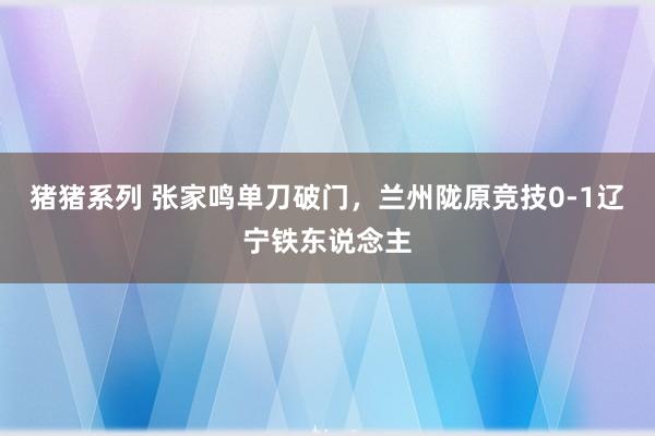 猪猪系列 张家鸣单刀破门，兰州陇原竞技0-1辽宁铁东说念主