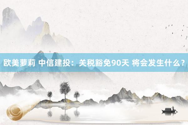 欧美萝莉 中信建投：关税豁免90天 将会发生什么？