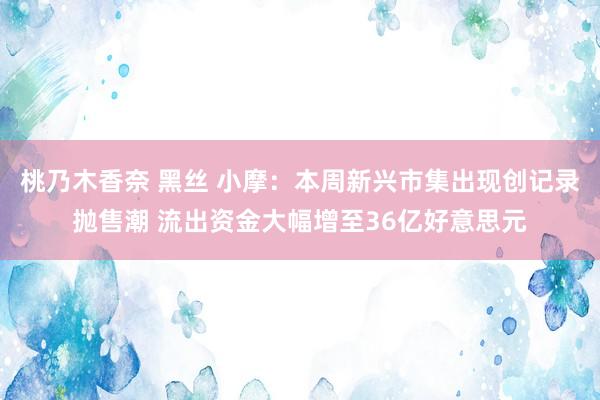 桃乃木香奈 黑丝 小摩：本周新兴市集出现创记录抛售潮 流出资金大幅增至36亿好意思元