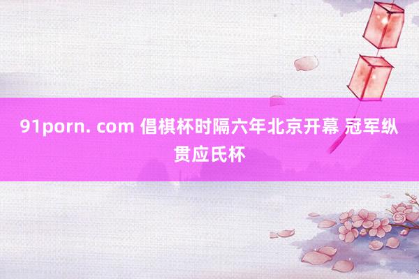 91porn. com 倡棋杯时隔六年北京开幕 冠军纵贯应氏杯