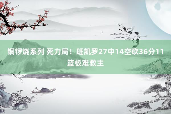 铜锣烧系列 死力局！班凯罗27中14空砍36分11篮板难救主