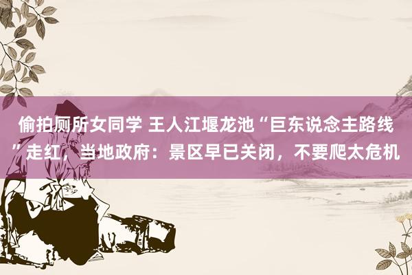 偷拍厕所女同学 王人江堰龙池“巨东说念主路线”走红，当地政府：景区早已关闭，不要爬太危机