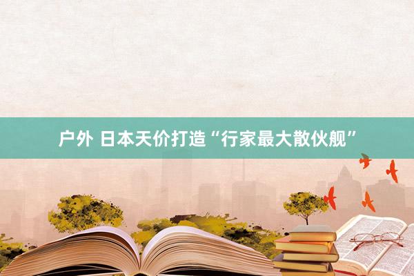 户外 日本天价打造“行家最大散伙舰”